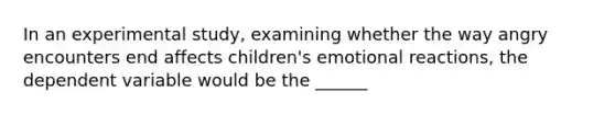 In an experimental study, examining whether the way angry encounters end affects children's emotional reactions, the dependent variable would be the ______