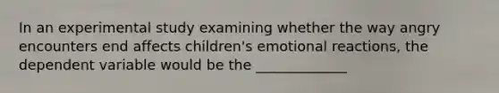 In an experimental study examining whether the way angry encounters end affects children's emotional reactions, the dependent variable would be the _____________