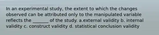 In an experimental study, the extent to which the changes observed can be attributed only to the manipulated variable reflects the _______ of the study. a.external validity b. internal validity c. construct validity d. statistical conclusion validity