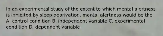 In an experimental study of the extent to which mental alertness is inhibited by sleep deprivation, mental alertness would be the A. control condition B. independent variable C. experimental condition D. dependent variable