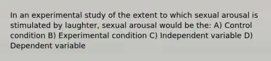 In an experimental study of the extent to which sexual arousal is stimulated by laughter, sexual arousal would be the: A) Control condition B) Experimental condition C) Independent variable D) Dependent variable