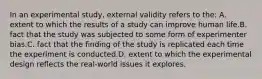 In an experimental study, external validity refers to the: A. extent to which the results of a study can improve human life.B. fact that the study was subjected to some form of experimenter bias.C. fact that the finding of the study is replicated each time the experiment is conducted.D. extent to which the experimental design reflects the real-world issues it explores.