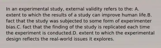 In an experimental study, external validity refers to the: A. extent to which the results of a study can improve human life.B. fact that the study was subjected to some form of experimenter bias.C. fact that the finding of the study is replicated each time the experiment is conducted.D. extent to which the experimental design reflects the real-world issues it explores.