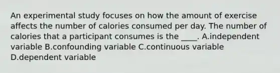 An experimental study focuses on how the amount of exercise affects the number of calories consumed per day. The number of calories that a participant consumes is the ____. A.independent variable B.confounding variable C.continuous variable D.dependent variable