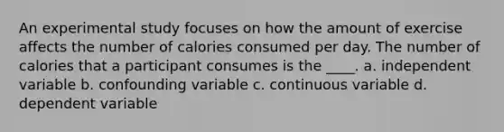 An experimental study focuses on how the amount of exercise affects the number of calories consumed per day. The number of calories that a participant consumes is the ____. a. independent variable b. confounding variable c. continuous variable d. dependent variable