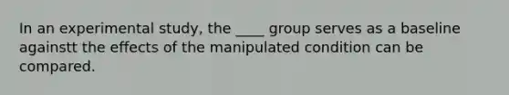 In an experimental study, the ____ group serves as a baseline againstt the effects of the manipulated condition can be compared.