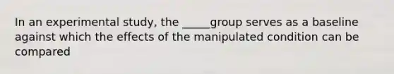 In an experimental study, the _____group serves as a baseline against which the effects of the manipulated condition can be compared