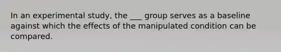 In an experimental study, the ___ group serves as a baseline against which the effects of the manipulated condition can be compared.