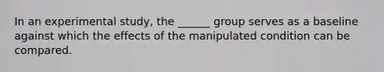 In an experimental study, the ______ group serves as a baseline against which the effects of the manipulated condition can be compared.