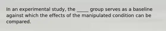 In an experimental study, the _____ group serves as a baseline against which the effects of the manipulated condition can be compared.