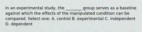 In an experimental study, the ________ group serves as a baseline against which the effects of the manipulated condition can be compared. Select one: A. control B. experimental C. independent D. dependent