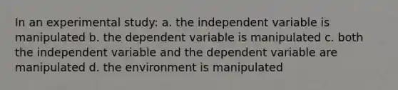 In an experimental study: a. the independent variable is manipulated b. the dependent variable is manipulated c. both the independent variable and the dependent variable are manipulated d. the environment is manipulated