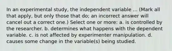 In an experimental study, the independent variable ... (Mark all that apply, but only those that do; an incorrect answer will cancel out a correct one.) Select one or more: a. is controlled by the researcher. b. determines what happens with the dependent variable. c. is not affected by experimenter manipulation. d. causes some change in the variable(s) being studied.