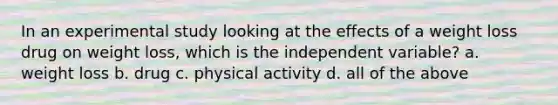 In an experimental study looking at the effects of a weight loss drug on weight loss, which is the independent variable? a. weight loss b. drug c. physical activity d. all of the above