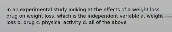in an experimental study looking at the effects of a weight loss drug on weight loss, which is the independent variable a. weight loss b. drug c. physical activity d. all of the above