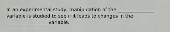 In an experimental study, manipulation of the _______________ variable is studied to see if it leads to changes in the _________________ variable.