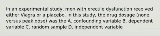 In an experimental study, men with erectile dysfunction received either Viagra or a placebo. In this study, the drug dosage (none versus peak dose) was the A. confounding variable B. dependent variable C. random sample D. independent variable