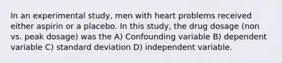 In an experimental study, men with heart problems received either aspirin or a placebo. In this study, the drug dosage (non vs. peak dosage) was the A) Confounding variable B) dependent variable C) standard deviation D) independent variable.