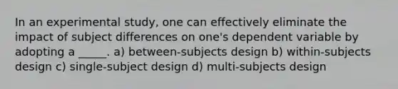 In an experimental study, one can effectively eliminate the impact of subject differences on one's dependent variable by adopting a _____. a) between-subjects design b) within-subjects design c) single-subject design d) multi-subjects design