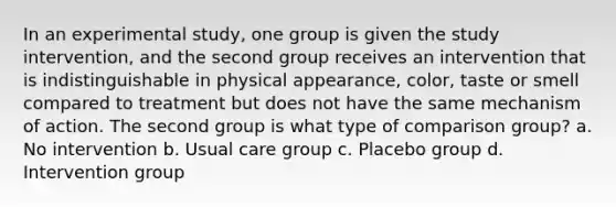 In an experimental study, one group is given the study intervention, and the second group receives an intervention that is indistinguishable in physical appearance, color, taste or smell compared to treatment but does not have the same mechanism of action. The second group is what type of comparison group? a. No intervention b. Usual care group c. Placebo group d. Intervention group