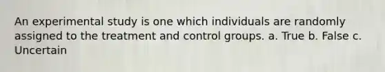 An experimental study is one which individuals are randomly assigned to the treatment and control groups. a. True b. False c. Uncertain