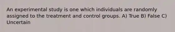 An experimental study is one which individuals are randomly assigned to the treatment and control groups. A) True B) False C) Uncertain