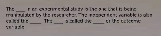 The ____ in an experimental study is the one that is being manipulated by the researcher. The independent variable is also called the _____. The ____ is called the _____ or the outcome variable.