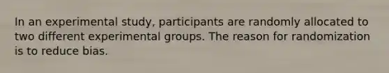 In an experimental study, participants are randomly allocated to two different experimental groups. The reason for randomization is to reduce bias.