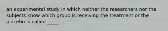 an experimental study in which neither the researchers nor the subjects know which group is receiving the treatment or the placebo is called _____