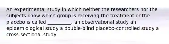 An experimental study in which neither the researchers nor the subjects know which group is receiving the treatment or the placebo is called __________. an observational study an epidemiological study a double-blind placebo-controlled study a cross-sectional study