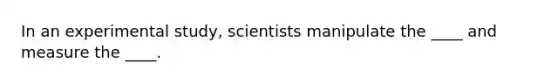 In an experimental study, scientists manipulate the ____ and measure the ____.