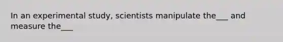 In an experimental study, scientists manipulate the___ and measure the___