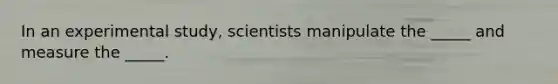 In an experimental study, scientists manipulate the _____ and measure the _____.