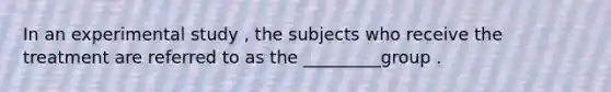 In an experimental study , the subjects who receive the treatment are referred to as the _________group .