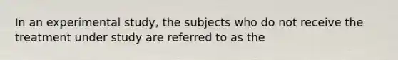 In an experimental study, the subjects who do not receive the treatment under study are referred to as the