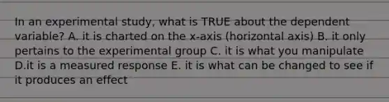 In an experimental study, what is TRUE about the dependent variable? A. it is charted on the x-axis (horizontal axis) B. it only pertains to the experimental group C. it is what you manipulate D.it is a measured response E. it is what can be changed to see if it produces an effect