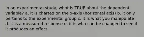 In an experimental study, what is TRUE about the dependent variable? a. it is charted on the x-axis (horizontal axis) b. it only pertains to the experimental group c. it is what you manipulate d. it is a measured response e. it is wha can be changed to see if it produces an effect