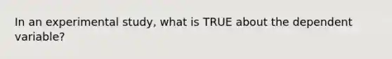 In an experimental study, what is TRUE about the dependent variable?