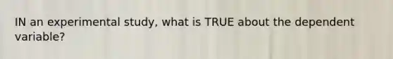 IN an experimental study, what is TRUE about the dependent variable?