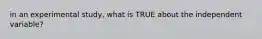in an experimental study, what is TRUE about the independent variable?