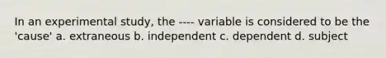 In an experimental study, the ---- variable is considered to be the 'cause' a. extraneous b. independent c. dependent d. subject