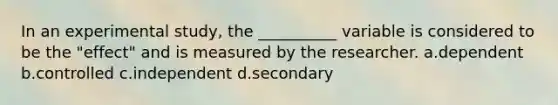 In an experimental study, the __________ variable is considered to be the "effect" and is measured by the researcher. a.dependent b.controlled c.independent d.secondary