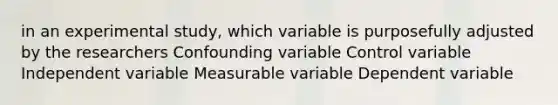 in an experimental study, which variable is purposefully adjusted by the researchers Confounding variable Control variable Independent variable Measurable variable Dependent variable