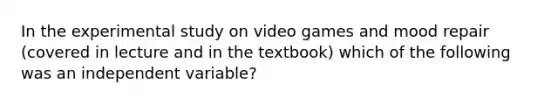 In the experimental study on video games and mood repair (covered in lecture and in the textbook) which of the following was an independent variable?