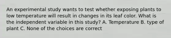 An experimental study wants to test whether exposing plants to low temperature will result in changes in its leaf color. What is the independent variable in this study? A. Temperature B. type of plant C. None of the choices are correct