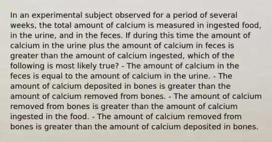 In an experimental subject observed for a period of several weeks, the total amount of calcium is measured in ingested food, in the urine, and in the feces. If during this time the amount of calcium in the urine plus the amount of calcium in feces is greater than the amount of calcium ingested, which of the following is most likely true? - The amount of calcium in the feces is equal to the amount of calcium in the urine. - The amount of calcium deposited in bones is greater than the amount of calcium removed from bones. - The amount of calcium removed from bones is greater than the amount of calcium ingested in the food. - The amount of calcium removed from bones is greater than the amount of calcium deposited in bones.