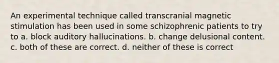 An experimental technique called transcranial magnetic stimulation has been used in some schizophrenic patients to try to a. block auditory hallucinations. b. change delusional content. c. both of these are correct. d. neither of these is correct