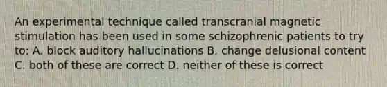 An experimental technique called transcranial magnetic stimulation has been used in some schizophrenic patients to try to: A. block auditory hallucinations B. change delusional content C. both of these are correct D. neither of these is correct