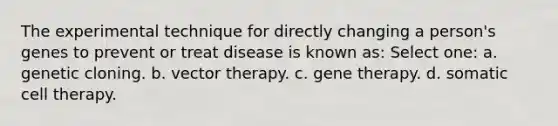 The experimental technique for directly changing a person's genes to prevent or treat disease is known as: Select one: a. genetic cloning. b. vector therapy. c. <a href='https://www.questionai.com/knowledge/kxziHQcFFY-gene-therapy' class='anchor-knowledge'>gene therapy</a>. d. somatic cell therapy.