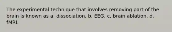 The experimental technique that involves removing part of the brain is known as a. dissociation. b. EEG. c. brain ablation. d. fMRI.